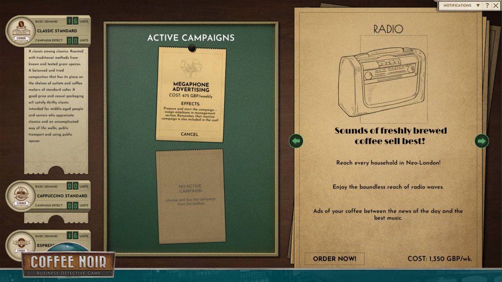 A screenshot from the game showing the marketing UI that looks like a table with sheets of paper and paper cards. To the left, coffee types are listed: classic standard, cappuccino standard, espresso standard. Classic has a note: A classic among classics. Roasted with traditional methods from known and tested grain species. A balanced and tried composition that has its place on the shelves of outlets and coffee makers of standard cafes. A good price and casual packaging will satisfy thrifty clients. Intended for middle aged people and seniors who appreciate classics and an uncomplicated ways of life: walks, public transport and using public spaces. In the middle, there's a title "active campaigns" with "megaphone advertising" under it. It's described like this: Cost 675 GBP weekly. Effects: Prepare and start the campaign - assign employee in management section. Remember that inactive campaign is also included in the cost. To the right there's a pile of paper sheets with campaigns to choose from. The readable one on top is "radio" described as: Sounds of freshly brewed coffee sell best! Reach every household in Neo-London! Enjoy the boundless reach of radio waves. Ads of your coffee between the news of the day and the best music. COST: 1,350 GBP weekly.